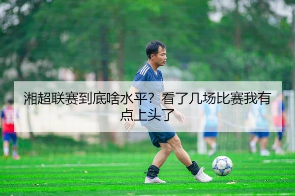 湘超联赛到底啥水平？看了几场比赛我有点上头了 - kaiyun