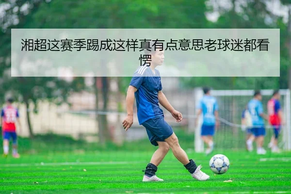 湘超这赛季踢成这样真有点意思老球迷都看愣（kaiyun）