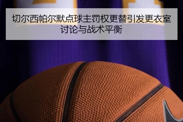 切尔西帕尔默点球主罚权更替引发更衣室讨论与战术平衡（kaiyun）
