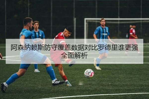 阿森纳赖斯防守覆盖数据对比罗德里谁更强全面解析（kaiyun）