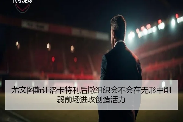 尤文图斯让洛卡特利后撤组织会不会在无形中削弱前场进攻创造活力（kaiyun）