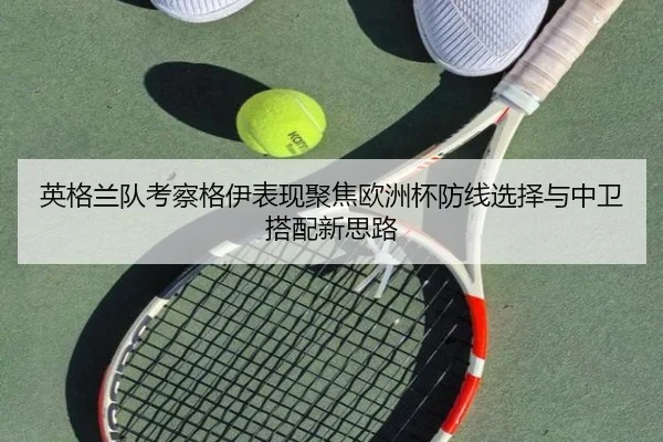 英格兰队考察格伊表现聚焦欧洲杯防线选择与中卫搭配新思路 - kaiyun