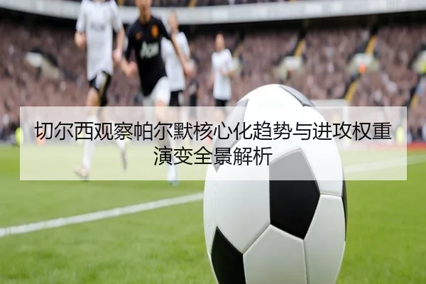 切尔西观察帕尔默核心化趋势与进攻权重演变全景解析 - kaiyun