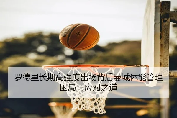 罗德里长期高强度出场背后曼城体能管理困局与应对之道（kaiyun）