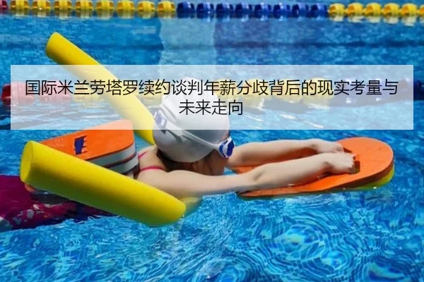 国际米兰劳塔罗续约谈判年薪分歧背后的现实考量与未来走向（kaiyun）