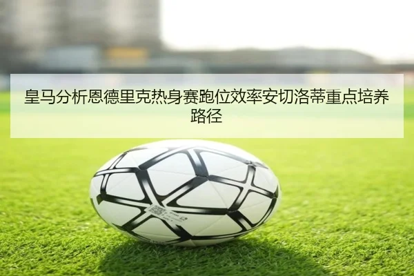 皇马分析恩德里克热身赛跑位效率安切洛蒂重点培养路径（kaiyun）